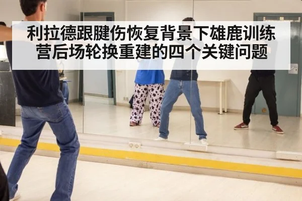 利拉德跟腱伤恢复背景下雄鹿训练营后场轮换重建的四个关键问题